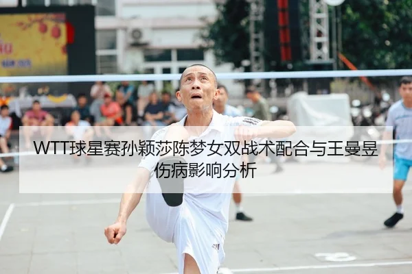 WTT球星赛孙颖莎陈梦女双战术配合与王曼昱伤病影响分析