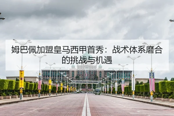 姆巴佩加盟皇马西甲首秀：战术体系磨合的挑战与机遇