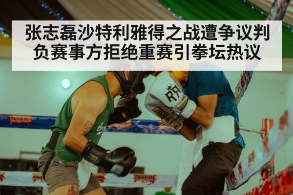 张志磊沙特利雅得之战遭争议判负赛事方拒绝重赛引拳坛热议