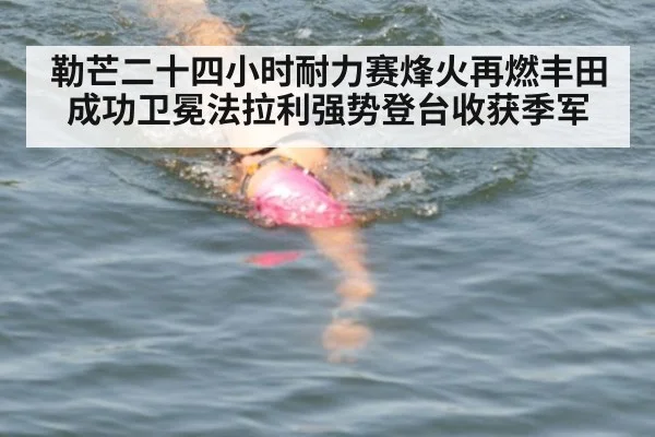 勒芒二十四小时耐力赛烽火再燃丰田成功卫冕法拉利强势登台收获季军